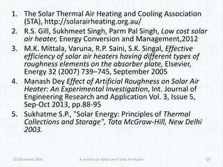 1. The Solar Thermal Air Heating and Cooling Association 
(STA), http://solarairheating.org.au/ 
2. R.S. Gill, Sukhmeet Singh, Parm Pal Singh, Low cost solar 
air heater, Energy Conversion and Management,2012 
3. M.K. Mittala, Varuna, R.P. Saini, S.K. Singal, Effective 
efficiency of solar air heaters having different types of 
roughness elements on the absorber plate, Elsevier, 
Energy 32 (2007) 739–745, September 2005 
4. Manash Dey Effect of Artificial Roughness on Solar Air 
Heater: An Experimental Investigation, Int. Journal of 
Engineering Research and Application Vol. 3, Issue 5, 
Sep-Oct 2013, pp.88-95 
5. Sukhatme S.P., "Solar Energy: Principles of Thermal 
Collections and Storage", Tata McGraw-Hill, New Delhi 
2003. 
02-December-2013 A Seminar on Advances in Solar Air Heater 53 
 
