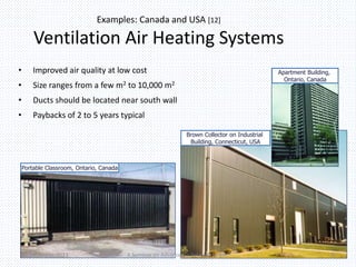Examples: Canada and USA [12] 
Ventilation Air Heating Systems 
• Improved air quality at low cost 
• Size ranges from a few m2 to 10,000 m2 
• Ducts should be located near south wall 
• Paybacks of 2 to 5 years typical 
Apartment Building, 
Ontario, Canada 
Portable Classroom, Ontario, Canada 
Brown Collector on Industrial 
Building, Connecticut, USA 
02-December-2013 A Seminar on Advances in Solar Air Heater 8 
 
