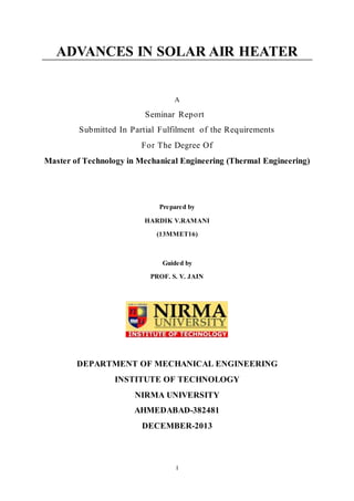 ADVANCES IN SOLAR AIR HEATER 
A 
Seminar Report 
Submitted In Partial Fulfilment of the Requirements 
For The Degree Of 
Master of Technology in Mechanical Engineering (Thermal Engineering) 
Prepared by 
HARDIK V.RAMANI 
(13MMET16) 
Guided by 
PROF. S. V. JAIN 
DEPARTMENT OF MECHANICAL ENGINEERING 
INSTITUTE OF TECHNOLOGY 
NIRMA UNIVERSITY 
AHMEDABAD-382481 
DECEMBER-2013 
I 
 