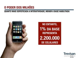 O PODER DOS MILHÕES
QUANTO MAIS SOFISTICADA A INTERATIVIDADE, MENOR A BASE HABILITADA




                                     NO ENTANTO, "
                                   1% DA BASE
                                      REPRESENTA

                                   2.200.000"
                                     DE CELULARES



                                                                    Fonte:
                                                                    Anatel
 