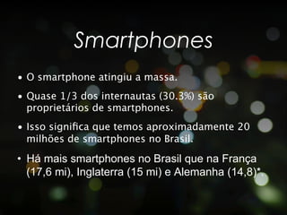 Smartphones
•  O smartphone atingiu a massa.
•  Quase 1/3 dos internautas (30.3%) são
   proprietários de smartphones.
•  Isso signiﬁca que temos aproximadamente 20
   milhões de smartphones no Brasil.

•  Há mais smartphones no Brasil que na França
   (17,6 mi), Inglaterra (15 mi) e Alemanha (14,8)*.
 