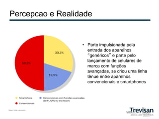 Percepcao e Realidade


                       •  Parte impulsionada pela
                          entrada dos aparelhos
                          “genéricos” e parte pelo
                          lançamento de celulares de
                          marca com funções
                          avançadas, se criou uma linha
                          tênue entre aparelhos
                          convencionais e smartphones




Base: toda a amostra
 