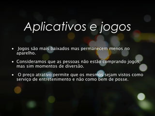 Aplicativos e jogos
•  Jogos são mais baixados mas permanecem menos no
   aparelho.
•  Consideramos que as pessoas não estão comprando jogos,
   mas sim momentos de diversão.
•  O preço atrativo permite que os mesmos sejam vistos como
   serviço de entretenimento e não como bem de posse.
 
