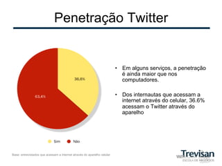 Penetração Twitter


                                                                         •  Em alguns serviços, a penetração
                                                                            é ainda maior que nos
                                                                            computadores.

                                                                         •  Dos internautas que acessam a
                                                                            internet através do celular, 36.6%
                                                                            acessam o Twitter através do
                                                                            aparelho




Base: entrevistados que acessam a internet através do aparelho celular
 
