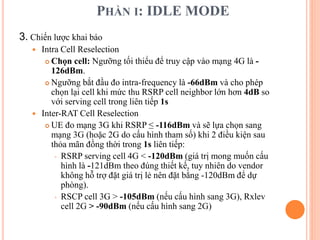 PHẦN I: IDLE MODE
3. Chiến lược khai báo
 Intra Cell Reselection
 Chọn cell: Ngưỡng tối thiểu để truy cập vào mạng 4G là -
126dBm.
 Ngưỡng bắt đầu đo intra-frequency là -66dBm và cho phép
chọn lại cell khi mức thu RSRP cell neighbor lớn hơn 4dB so
với serving cell trong liên tiếp 1s
 Inter-RAT Cell Reselection
 UE đo mạng 3G khi RSRP ≤ -116dBm và sẽ lựa chọn sang
mạng 3G (hoặc 2G do cấu hình tham số) khi 2 điều kiện sau
thỏa mãn đồng thời trong 1s liên tiếp:
 RSRP serving cell 4G < -120dBm (giá trị mong muốn cấu
hình là -121dBm theo đúng thiết kế, tuy nhiên do vendor
không hỗ trợ đặt giá trị lẻ nên đặt bằng -120dBm để dự
phòng).
 RSCP cell 3G > -105dBm (nếu cấu hình sang 3G), Rxlev
cell 2G > -90dBm (nếu cấu hình sang 2G)
 