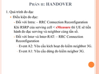 PHẦN II: HANDOVER
1. Quá trình đo đạc
 Điều kiện đo đạc:
 Đối với Intra: – RRC Connection Reconfiguration
Khi RSRP của serving cell < sMeasure thì UE sẽ tiến
hành đo đạc serving và neighbor cùng tần số.
 Đối với Inter và Inter-RAT: – RRC Connection
Reconfiguration
 Event A2: Yêu cầu kích hoạt đo kiểm neighbor 3G.
 Event A1: Yêu cầu dừng đo kiểm neigbor 3G.
 