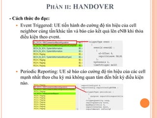 PHẦN II: HANDOVER
- Cách thức đo đạc:
 Event Triggered: UE tiến hành đo cường độ tín hiệu của cell
neighbor cùng tần/khác tần và báo cáo kết quả lên eNB khi thỏa
điều kiện theo event.
 Periodic Reporting: UE sẽ báo cáo cường độ tín hiệu của các cell
mạnh nhất theo chu kỳ mà không quan tâm đến bất kỳ điều kiện
nào.
 