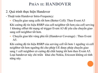 PHẦN II: HANDOVER
2. Quá trình thực hiện Handover
- Thuật toán Handover Intra-Frequency:
 Chuyển giao sang cells tốt hơn (Better Cell): Theo Event A3
Khi cường độ tín hiệu RSRP của cell neighbor tốt hơn của cell serving
1 khoảng offset thì mạng sẽ trigger Event A3 để yêu cầu chuyển giao
sang cell neighbor tốt hơn.
 Chuyển giao khi vùng phủ tồi (Handover Coverage) : Theo Event
A5.
Khi cường độ tín hiệu RSRP của serving cell tồi hơn 1 ngưỡng và cell
neighbor tốt hơn ngưỡng thì cho phép UE được phép chuyển giao
sang 1 cell neighbor có cường độ chất lượng tốt hơn theo Event A5.
Loại handover này chỉ triển khai cho Nokia, Ericsson không có tính
năng này.
 