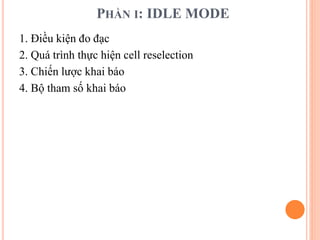 PHẦN I: IDLE MODE
1. Điều kiện đo đạc
2. Quá trình thực hiện cell reselection
3. Chiến lược khai báo
4. Bộ tham số khai báo
 
