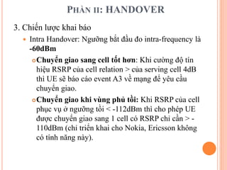 PHẦN II: HANDOVER
3. Chiến lược khai báo
 Intra Handover: Ngưỡng bắt đầu đo intra-frequency là
-60dBm
Chuyển giao sang cell tốt hơn: Khi cường độ tín
hiệu RSRP của cell relation > của serving cell 4dB
thì UE sẽ báo cáo event A3 về mạng để yêu cầu
chuyển giao.
Chuyển giao khi vùng phủ tồi: Khi RSRP của cell
phục vụ ở ngưỡng tồi < -112dBm thì cho phép UE
được chuyển giao sang 1 cell có RSRP chỉ cần > -
110dBm (chỉ triển khai cho Nokia, Ericsson không
có tính năng này).
 