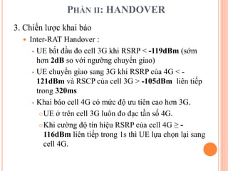PHẦN II: HANDOVER
3. Chiến lược khai báo
 Inter-RAT Handover :
 UE bắt đầu đo cell 3G khi RSRP < -119dBm (sớm
hơn 2dB so với ngưỡng chuyển giao)
 UE chuyển giao sang 3G khi RSRP của 4G < -
121dBm và RSCP của cell 3G > -105dBm liên tiếp
trong 320ms
 Khai báo cell 4G có mức độ ưu tiên cao hơn 3G.
UE ở trên cell 3G luôn đo đạc tần số 4G.
Khi cường độ tín hiệu RSRP của cell 4G ≥ -
116dBm liên tiếp trong 1s thì UE lựa chọn lại sang
cell 4G.
 