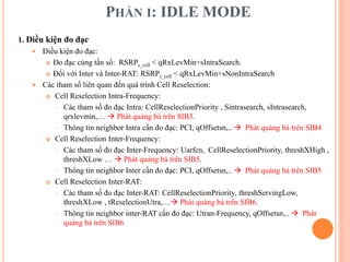 PHẦN I: IDLE MODE
1. Điều kiện đo đạc
 Điều kiện đo đạc:
 Đo đạc cùng tần số: RSRPs_cell < qRxLevMin+sIntraSearch.
 Đối với Inter và Inter-RAT: RSRPs_cell < qRxLevMin+sNonIntraSearch
 Các tham số liên quan đến quá trình Cell Reselection:
 Cell Reselection Intra-Frequency:
 Các tham số đo đạc Intra: CellReselectionPriority , Sintrasearch, sIntrasearch,
qrxlevmin,…  Phát quảng bá trên SIB3.
 Thông tin neighbor Intra cần đo đạc: PCI, qOffsetsn,..  Phát quảng bá trên SIB4
 Cell Reselection Inter-Frequency:
 Các tham số đo đạc Inter-Frequency: Uarfcn, CellReselectionPriority, threshXHigh ,
threshXLow …  Phát quảng bá trên SIB5.
 Thông tin neighbor Inter cần đo đạc: PCI, qOffsetsn,..  Phát quảng bá trên SIB5
 Cell Reselection Inter-RAT:
 Các tham số đo đạc Inter-RAT: CellReselectionPriority, threshServingLow,
threshXLow , tReselectionUtra,… Phát quảng bá trên SIB6.
 Thông tin neighbor inter-RAT cần đo đạc: Utran-Frequency, qOffsetsn,..  Phát
quảng bá trên SIB6
 