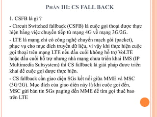 PHẦN III: CS FALL BACK
1. CSFB là gì ?
- Circuit Switched fallback (CSFB) là cuộc gọi thoại được thực
hiện bằng việc chuyển tiếp từ mạng 4G về mạng 3G/2G.
- LTE là mạng chỉ có công nghệ chuyển mạch gói (packet),
phục vụ cho mục đích truyền dữ liệu, vì vậy khi thực hiện cuộc
gọi thoại trên mạng LTE nếu đầu cuối không hỗ trợ VoLTE
hoặc đầu cuối hỗ trợ nhưng nhà mạng chưa triển khai IMS (IP
Multimedia Subsystem) thì CS fallback là giải pháp được triển
khai để cuộc gọi được thực hiện.
- CS fallback cần giao diện SGs kết nối giữa MME và MSC
(3G/2G). Mục đích của giao diện này là khi cuộc gọi đến,
MSC gửi bản tin SGs paging đến MME để tìm gọi thuê bao
trên LTE
 