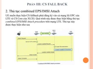 PHẦN III: CS FALL BACK
2. Thủ tục combined EPS/IMSI Attach
UE muốn thực hiện CS fallback phải đăng ký vào cả mạng lõi EPC của
LTE và CS Core của 3G/2G. Quá trình này được thực hiện bằng thủ tục
combined EPS/IMSI Attach procedure trên mạng LTE. Thủ tục này
được thực hiện như sau
 