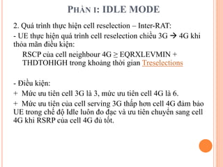 PHẦN I: IDLE MODE
2. Quá trình thực hiện cell reselection – Inter-RAT:
- UE thực hiện quá trình cell reselection chiều 3G  4G khi
thỏa mãn điều kiện:
RSCP của cell neighbour 4G ≥ EQRXLEVMIN +
THDTOHIGH trong khoảng thời gian Treselections
- Điều kiện:
+ Mức ưu tiên cell 3G là 3, mức ưu tiên cell 4G là 6.
+ Mức ưu tiên của cell serving 3G thấp hơn cell 4G đảm bảo
UE trong chế độ Idle luôn đo đạc và ưu tiên chuyển sang cell
4G khi RSRP của cell 4G đủ tốt.
 