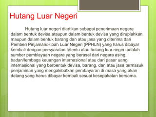 Hutang Luar Negeri
Hutang luar negeri diartikan sebagai penerimaan negara
dalam bentuk devisa ataupun dalam bentuk devisa yang dirupiahkan
maupun dalam bentuk barang dan atau jasa yang diterima dari
Pemberi Pinjaman/Hibah Luar Negeri (PPHLN) yang harus dibayar
kembali dengan persyaratan tetentu atau hutang luar negeri adalah
sumber pembiayaan negara yang berasal dari negara asing,
badan/lembaga keuangan internasional atau dari pasar uang
internasional yang berbentuk devisa, barang, dan atau jasa termasuk
penjaminan yang mengakibatkan pembayaran di masa yang akan
datang yang harus dibayar kembali sesuai kesepakatan bersama.
 
