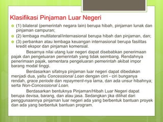 Klasifikasi Pinjaman Luar Negeri
 (1) bilateral (pemerintah negara lain) berupa hibah, pinjaman lunak dan
pinjaman campuran;
 (2) lembaga multilateral/internasional berupa hibah dan pinjaman, dan;
 (3) perbankan atau lembaga keuangan internasional berupa fasilitas
kredit ekspor dan pinjaman komersial.
Besarnya nilai utang luar negeri dapat disebabkan penerimaan
pajak dan pengeluaran pemerintah yang tidak seimbang. Rendahnya
penerimaan pajak, sementara pengeluaran pemerintah akibat impor
barang modal tinggi.
Berdasarkan sifatnya pinjaman luar negeri dapat dibedakan
menjadi dua, yaitu Concessional Loan dengan cirri - ciri bunganya
rendah, grace periode dan repayment-nya lama, dan ada unsur hibahnya;
serta Non-Concessional Loan.
Berdasarkan bentuknya Pinjaman/Hibah Luar Negeri dapat
berupa devisa, barang, dan atau jasa. Sedangkan jika dilihat dari
penggunaannya pinjaman luar negeri ada yang berbentuk bantuan proyek
dan ada yang berbentuk bantuan program.
 