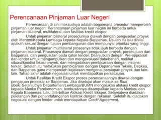 Perencanaan Pinjaman Luar Negeri
Perencanaan di sini maksudnya adalah bagaimana prosedur memperoleh
pinjaman luar negeri. Perencanaan pinjaman luar negeri ini berbeda untuk
pinjaman bilateral, multilateral, dan fasilitas kredit ekspor.
Untuk pinjaman bilateral prosedurnya diawali dengan pengusulan proyek
oleh Menteri/Kepala Lembaga kepada Kepala Bappenas. Usulan itu lalu dinilai
apakah sesuai dengan tujuan pembangunan dan mempunyai prioritas yang tinggi.
Untuk pinjaman multilateral prosesnya tidak jauh berbeda dengan
pinjaman bilateral. Prosesnya diawali dengan pengusulan proyek, persetujuan dari
Bappenas, dan pengusulan pada calon lender. Dilanjutkan dengan Pre-appraisal
dari lender untuk mengumpulkan dan mengevaluasi data/bahan, melihat
situasi/kondisi lokasi proyek, dan mengadakan pembicaraan dengan instansi
terkait. Setelah itu melakukan pembicaraan dengan Departemen Teknis, Depkeu,
dan Bappenas guna memperoleh kejelasan mengenai persiapan proyek dan lain-
lain. Tahap akhir adalah negosiasi untuk mendapatkan persetujuan.
Untuk Fasilitas Kredit Ekspor proses perencanaannya diawali dengan
pengajuan proposal ke Bappenas. Jika disetujui akan masuk ke Blue
Book. Selanjutnya Departemen/Lembaga/BUMN mengajukan alokasi kredit ekspor
kepada Menko Perekonomian, tembusannya disampaikan kepada Menkeu dan
Kepala Bappenas. Lalu diterbitkan Alokasi Kredit Ekspor. Selanjutnya diadakan
pelelangan dan penandatanganan kontrak dengan rekanan. Setelah itu diadakan
negosiasi dengan lender untuk mendapatkan Credit Agreement.
 