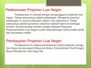 Pelaksanaan Pinjaman Luar Negeri
Pelaksanaan ini diawali dengan penganggaran pinjaman luar
negeri. Tahap selanjutnya adalah pelelangan. Mengenai prosedur
pelelangan ini sesuai ketentuan dalam Loan Agreement. Tahap
selanjutnya adalah penarikan pinjaman setelah dipenuhi berbagai
kondisi. Kondisi-kondisi tersebut adalah Naskah Perjanjian
Pinjaman/Hibah Luar Negeri sudah ditandatangani kedua belah pihak
dan dinyatakan efektif.
Pembayaran Pinjaman Luar Negeri
Pembayaran ini meliputi pembayaran pokok pinjaman, bunga,
dan biaya lainnya seperti Biaya komitmen (Commitment Fee/Charge),
Biaya Manajemen, dan biaya fee.
 