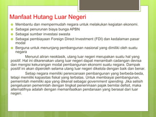 Manfaat Hutang Luar Negeri
 Membantu dan mempermudah negara untuk melakukan kegiatan ekonomi.
 Sebagai penurunan biaya bunga APBN
 Sebagai sumber investasi swasta
 Sebagai pembiayaan Foreign Direct Investment (FDI) dan kedalaman pasar
modal
 Berguna untuk menunjang pembangunan nasional yang dimiliki oleh suatu
negara
Menurut aliran neoklasik, utang luar negeri merupakan suatu hal yang
positif. Hal ini dikarenakan utang luar negeri dapat menambah cadangan devisa
dan mengisi kekurangan modal pembangunan ekonomi suatu negara. Dampak
positif ini akan diperoleh selama utang luar negeri dikelola dengan baik dan benar.
Setiap negara memiliki perencanaan pembangunan yang berbeda-beda,
tetapi memiliki kapasitas fiskal yang terbatas. Untuk membiayai pembangunan,
pemerintah memiliki apa yang dikenal sebagai government spending. Jika selisih
pengeluaran pemerintah dengan tingkat penerimaan pajak bernilai defisit, maka
alternatifnya adalah dengan memanfaatkan pendanaan yang berasal dari luar
negeri.
 