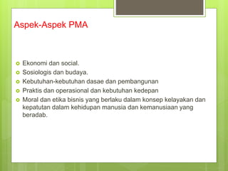 Aspek-Aspek PMA
 Ekonomi dan social.
 Sosiologis dan budaya.
 Kebutuhan-kebutuhan dasae dan pembangunan
 Praktis dan operasional dan kebutuhan kedepan
 Moral dan etika bisnis yang berlaku dalam konsep kelayakan dan
kepatutan dalam kehidupan manusia dan kemanusiaan yang
beradab.
 