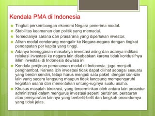 Kendala PMA di Indonesia
 Tingkat perkembangan ekonomi Negara penerima modal.
 Stabilitas keamanan dan politik yang memadai.
 Tersedianya sarana dan prasarana yang diperlukan investor.
 Aliran modal cenderung mengalir ke Negara-negara dengan tingkat
pendapatan per kapita yang tinggi.
 Adanya keengganan masuknya investasi asing dan adanya indikasi
relokasi investasi ke negara lain disebabkan karena tidak kondusifnya
iklim investasi di Indonesia dewasa ini.
 Kendala perijinan penanaman modal di Indonesia, juga menjadi
penghambat. Karena izin investasi tidak dapat dilihat sebagai sesuatu
yang berdiri sendiri, tetapi harus menjadi satu paket dengan izin-izin
lain yang secara langsung maupun tidak langsung mempengaruhi
kegiatan usaha dan menentukan untung-ruginya suatu usaha.
 Khusus masalah birokrasi, yang tercerminkan oleh antara lain prosedur
administrasi dalam mengurus investasi seperti perizinan, peraturan
atau persyaratan lainnya yang berbelit-belit dan langkah prosedurnya
yang tidak jelas.
 
