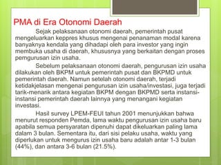 PMA di Era Otonomi Daerah
Sejak pelaksanaan otonomi daerah, pemerintah pusat
mengeluarkan keppres khusus mengenai penanaman modal karena
banyaknya kendala yang dihadapi oleh para investor yang ingin
membuka usaha di daerah, khususnya yang berkaitan dengan proses
pemgurusan izin usaha.
Sebelum pelaksanaan otonomi daerah, pengurusan izin usaha
dilakukan oleh BKPM untuk pemerintah pusat dan BKPMD untuk
pemerintah daerah. Namun setelah otonomi daerah, terjadi
ketidakjelasan mengenai pengurusan izin usaha/investasi, juga terjadi
tarik-menarik antara kegiatan BKPM dengan BKPMD serta instansi-
instansi pemerintah daerah lainnya yang menangani kegiatan
investasi.
Hasil survey LPEM-FEUI tahun 2001 menunjukkan bahwa
menurut responden Pemda, lama waktu pengurusan izin usaha baru
apabila semua persyaratan dipenuhi dapat dikeluarkan paling lama
dalam 3 bulan. Sementara itu, dari sisi pelaku usaha, waktu yang
diperlukan untuk mengurus izin usaha baru adalah antar 1-3 bulan
(44%), dan antara 3-6 bulan (21.5%).
 