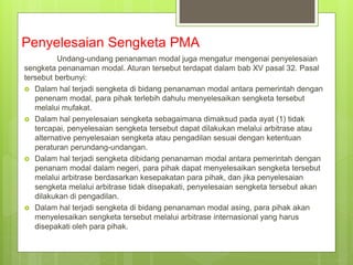 Penyelesaian Sengketa PMA
Undang-undang penanaman modal juga mengatur mengenai penyelesaian
sengketa penanaman modal. Aturan tersebut terdapat dalam bab XV pasal 32. Pasal
tersebut berbunyi:
 Dalam hal terjadi sengketa di bidang penanaman modal antara pemerintah dengan
penenam modal, para pihak terlebih dahulu menyelesaikan sengketa tersebut
melalui mufakat.
 Dalam hal penyelesaian sengketa sebagaimana dimaksud pada ayat (1) tidak
tercapai, penyelesaian sengketa tersebut dapat dilakukan melalui arbitrase atau
alternative penyelesaian sengketa atau pengadilan sesuai dengan ketentuan
peraturan perundang-undangan.
 Dalam hal terjadi sengketa dibidang penanaman modal antara pemerintah dengan
penanam modal dalam negeri, para pihak dapat menyelesaikan sengketa tersebut
melalui arbitrase berdasarkan kesepakatan para pihak, dan jika penyelesaian
sengketa melalui arbitrase tidak disepakati, penyelesaian sengketa tersebut akan
dilakukan di pengadilan.
 Dalam hal terjadi sengketa di bidang penanaman modal asing, para pihak akan
menyelesaikan sengketa tersebut melalui arbitrase internasional yang harus
disepakati oleh para pihak.
 