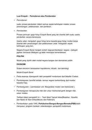 Luar Eropah : Pemodenan atau Pembaratan
• Pemodenan
suatu proses perubahan dalam semua aspek kehidupan melalui proses
perancangan, pelaksanaan, dan penilaian.
• Pembaratan
Proses peniruan gaya hidup Eropah Barat yang tak disertai oleh suatu usaha
perubahan secara berencana.
Usaha untuk mengubah gaya hidup lama kepada gaya hidup moden tanpa
disertai oleh perancangan dan pelaksanaan untuk mengubah aspek
kehidupan yang lain.
Negara Eropah Barat menjadi contoh bagi pembentukan negara –(wilayah
jajahan termasuk Malaysia yg telah mencapai kemerdekaan
POLITIK
Model yang dipilih ialah model negara bangsa dan demokrasi politik
EKONOMI
Sistem ekonomi berasaskan kapitalisme, industri, dan teknologi
Model Eropah Barat
• Pada asasnya dipengaruhi oleh perspektif modenisasi dpd falsafah Evolusi.
• Pembangunan bersifat sehala- semua negara berkembang dpd mundur
kepada maju.
• Pembangunan- ( pembezaan ant. Masyarakat moden dan tradisional ).
• Pembangunan tercapai jika nilai dan unsur tradisional ganti dengan nilai,
unsur moden.
Terlibat dalam perspektif ini :- Teori Ideal Typical Index(Roselow, Hoselitz
dan Nash) & Teori Difusi(Moore dan Feldman)
• Pembentukan pada 1945, Pertubuhan Bangsa-Bangsa Bersatu(PBB) telah
menyusun program bantuan antarabangsa- perspektif modenisasi.
 