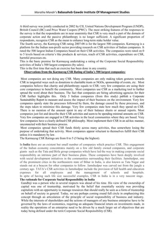 Maratha Mandir’s Babasaheb Gawde Institute Of Management Studies



A third survey was jointly conducted in 2002 by CII, United Nations Development Program (UNDP),
British Council (BC) and Price Water Coopers (PWC). The most striking features of the responses to
the survey is that the respondents are in near unanimity that CSR is very much a part of the domain of
corporate action and the passive philanthropy is no longer sufficient. A significant proportion of
respondents, recognize CSR as the mean to enhance long-term stake holder value.
The fourth survey, the Karmyog CSR rating 2007-08 is for the largest 500 companies. Karmayog is a
platform for the Indian non-profit sector providing research on CSR activities of Indian companies. It
rated the 500 largest Indian Companies based on their CSR activities. The companies were rated on 0
to 5 levels based on criteria’s like products & services, reach of CSR activities, expenditure on CSR,
harmful processes etc.
This is the basic premise for Karmayog undertaking a rating of the Corporate Social Responsibility
activities of India’s 500 largest companies (by sales).
This is the first time that such an exercise has been done in any country.
    Observations from the Karmayog CSR Rating of India’s 500 largest companies:

 Most companies are not doing any CSR. Many companies are only making token gestures towards
CSR in tangential ways such as donations to charitable trusts or NGOs, sponsorship of events, etc. Most
companies believe that charity and philanthropy equals to CSR; very few companies are using their
core competence to benefit the community. Most companies use CSR as a marketing tool to further
spread the word about their business. The fact that companies are hiring advertising agencies for their
CSR further highlights this. Only 5 Indian companies (from this study) publish a Corporate
Sustainability Report to measure and assess the impact of their business on the environment. Very few
companies openly state the processes followed by them, the damage caused by these processes, and
the steps taken to minimize this damage. Very few companies state how much they spend on CSR.
There is no mention of the amount spent in any of their balance sheets or annual reports. Most
companies just list and describe their CSR activities and seem to be spending minimal amounts on CSR.
Very few companies are engaged in CSR activities in the local communities where they are based. Very
few companies have a clearly defined CSR philosophy. Most implement their CSR in an ad-hoc manner,
unconnected with their business process.
Most companies spread their CSR funds thinly across many activities, thus somewhere losing the
purpose of undertaking that activity. Most companies appear reluctant to themselves fulfill their CSR
unless it is mandatory by law.
The Karmayog CSR Ratings are from 0 to 5 (5 being the highest).

In India there are an existent but small number of companies which practice CSR. This engagement
of the Indian economy concentrates mainly on a few old family owned companies, and corporate
giants such as the Tata and Birla group companies which have led the way in making corporate social
responsibility an intrinsic part of their business plans. These companies have been deeply involved
with social development initiatives in the communities surrounding their facilities. Jamshedpur, one
of the prominent cities in the northeastern state of Bihar in India, is also known as Tata Nagar and
stands out at a beacon for other companies to follow. Jamshedpur was carved out from the jungle a
century ago. TATA’s CSR activities in Jamshedpur include the provision of full health and education
expenses for all employees and the management of schools and hospitals.
In spite of having such life size successful examples, CSR in India is in a very nascent stage.
The rationale for Corporate Social Responsibility in India
 Gandhiji was a person who in several respects was ahead of his time. His view of the ownership of
 capital was one of trusteeship, motivated by the belief that essentially society was providing
 capitalists with an opportunity to manage resources that should really be seen as a form of trusteeship
 on behalf of society in general. Today, we are perhaps coming round full circle in emphasizing this
 concept through an articulation of the principle of social responsibility of business and industry.
 While the interests of shareholders and the actions of managers of any business enterprise have to be
 governed by the laws of economics, requiring an adequate financial return on investments made, in
 reality the operations of an enterprise need to be driven by a much larger set of objectives that are
 today being defined under the term Corporate Social Responsibility (CSR).
 