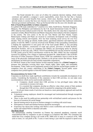 Maratha Mandir’s Babasaheb Gawde Institute Of Management Studies



        The broad rationale for a new set of ethics for corporate decision making, which clearly
 constructs and upholds a company’s social responsibility, arises from the fact that a business
 enterprise derives several benefits from society, which must, therefore, require the enterprise to
 provide returns to society that have now become even more important than traditional relationship
 between government and business. These go far beyond what was the case a few decades ago.
Role of Social Responsibility in Indian companies:
In a global CSR study undertaken in 7 countries (viz. India, South Korea, Thailand, Singapore,
Malaysia, The Philippines and Indonesia) by the U.K. based International Centre for CSR in
2003, India has been ranked second in the list. This ideally shows the value that is important to
customers in India. Bharat Petroleum and Maruti Udyog have been ranked as the best companies
in the country. The next comes in the list are Tata Motors and Hero Honda. Canara
Bank,Gujarat Ambuja and Wipro are involved in community development work of building
roads, running schools and hospitals. ACC has been rendering social service for over Five
decades. They are setting up schools, health centers, agro-based industries and improving the
quality of rural life. BHEL is actively involved in the Welfare of the surrounding communities
is helping the organization to earn good will of the local people BHEL is also providing
drinking water facilities, construction of roads and culverts, provision of health facilities,
educational facilities, and so on companies like ONGCs are encouraging sports by placing
good players on their pay rolls. TISCO, TELCO and HINDALCO won the award for excelling
in CSR, jointly given by FICCI and Business world for the 2003. ONGC has also committed
resources by adopting a few villages to implement president Dr. Abdul Kalam’s idea of PURA
(Provision of Urban Amenities in Rural Areas). NTPC has established a trust to work for the
cause of the physically challenged people. Similarly in the private sectors like Infosys, Wipro
and Reliance are believed to be most socially responsible corporations.
In 1999 Kofi Annan of the United Nations invited corporate leaders for a Global Compact to
promote nine principles covering three areas: human rights, labor rights, and sustainable
development. Today, India can be legitimately proud to have had the second largest number of
companies from any country subscribing to the Global Compact. Several public sector
companies have joined together to form the Global Compact Society of India.

Recommendations for better CSR
Corporates no doubt have made significant contributions towards the sustainable development of our
country. Considering the limitations of the corporates in their CSR activities, we can make some
recommendations which can be used towards satisfaction.
         • Companies should extend their CSR activities in less privileged states rather than
             concentrate in resource rich states.
         • It is essential that companies develop an effective value chain system of their products
             through their CSR activities, which is essential for competing in the global market.
•        It will give better results if activities are based on a more participatory approach and touch the
grassroots level.
• Voluntarism among employees should be encouraged and institutionalized through recognition
    and incentives.
• There is also need for public-private partnership with well-defined controls and process for the
    best use of resources for social change.
• Special training need to be given to business mangers in working with social issues.
• Participation of small and medium business should be encouraged.
• Experience has shown that working with NGOs is more worthwhile and result-oriented. Joining
    hands with related NGOs is therefore advisable.
The Road Ahead
 The parliamentary standing Committee on Finance has proposed mandatory corporate social
 responsibility(CSR) by companies as part of changes to Companies Bill 2009. The committee has
 stated that every company having a net worth of Rs. 5000 crore or more or a turnover of Rs. 1000
 crore or more, or a net profit of Rs. 5 crore or more during a year shall be required to spend every
 