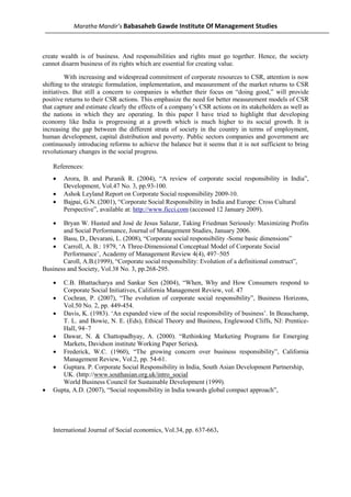 Maratha Mandir’s Babasaheb Gawde Institute Of Management Studies



create wealth is of business. And responsibilities and rights must go together. Hence, the society
cannot disarm business of its rights which are essential for creating value.

         With increasing and widespread commitment of corporate resources to CSR, attention is now
shifting to the strategic formulation, implementation, and measurement of the market returns to CSR
initiatives. But still a concern to companies is whether their focus on “doing good,” will provide
positive returns to their CSR actions. This emphasize the need for better measurement models of CSR
that capture and estimate clearly the effects of a company’s CSR actions on its stakeholders as well as
the nations in which they are operating. In this paper I have tried to highlight that developing
economy like India is progressing at a growth which is much higher to its social growth. It is
increasing the gap between the different strata of society in the country in terms of employment,
human development, capital distribution and poverty. Public sectors companies and government are
continuously introducing reforms to achieve the balance but it seems that it is not sufficient to bring
revolutionary changes in the social progress.

    References:
    •   Arora, B. and Puranik R. (2004), “A review of corporate social responsibility in India”,
        Development, Vol.47 No. 3, pp.93-100.
    •   Ashok Leyland Report on Corporate Social responsibility 2009-10.
    •   Bajpai, G.N. (2001), “Corporate Social Responsibility in India and Europe: Cross Cultural
        Perspective”, available at: http://www.ficci.com (accessed 12 January 2009).

    •  Bryan W. Husted and José de Jesus Salazar, Taking Friedman Seriously: Maximizing Profits
       and Social Performance, Journal of Management Studies, January 2006.
   • Basu, D., Devarani, L. (2008), “Corporate social responsibility -Some basic dimensions”
   • Carroll, A. B.: 1979, ‘A Three-Dimensional Conceptual Model of Corporate Social
       Performance’, Academy of Management Review 4(4), 497–505
       Caroll, A.B.(1999), “Corporate social responsibility: Evolution of a definitional construct”,
Business and Society, Vol.38 No. 3, pp.268-295.

    •  C.B. Bhattacharya and Sankar Sen (2004), “When, Why and How Consumers respond to
       Corporate Social Initiatives, California Management Review, vol. 47
    • Cochran, P. (2007), “The evolution of corporate social responsibility”, Business Horizons,
       Vol.50 No. 2, pp. 449-454.
    • Davis, K. (1983). ‘An expanded view of the social responsibility of business’. In Beauchamp,
       T. L. and Bowie, N. E. (Eds), Ethical Theory and Business, Englewood Cliffs, NJ: Prentice-
       Hall, 94–7
    • Dawar, N. & Chattopadhyay, A. (2000). “Rethinking Marketing Programs for Emerging
       Markets, Davidson institute Working Paper Series).
    • Frederick, W.C. (1960), “The growing concern over business responsibility”, California
       Management Review, Vol.2, pp. 54-61.
    • Guptara. P. Corporate Social Responsibility in India, South Asian Development Partnership,
       UK. (http://www.southasian.org.uk/intro_social
       World Business Council for Sustainable Development (1999).
•   Gupta, A.D. (2007), “Social responsibility in India towards global compact approach”,




    International Journal of Social economics, Vol.34, pp. 637-663.
 