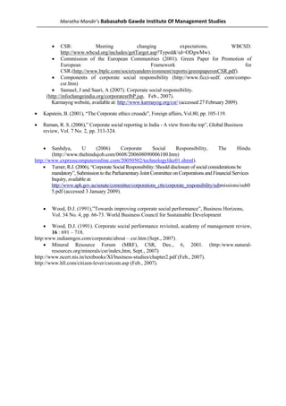 Maratha Mandir’s Babasaheb Gawde Institute Of Management Studies



          •     CSR:            Meeting             changing             expectations,          WBCSD.
                http://www.wbcsd.org/includes/getTarget.asp?Typed&id=ODgwMw).
           • Commission of the European Communities (2001). Green Paper for Promotion of
                European                                  Framework                                  for
                CSR.(http://www.btplc.com/societyandenvironment/reports/greenpaperonCSR.pdf).
           • Components of corporate social responsibility (http://www.ficci-sedf. com/compo-
                csr.htm)
           • Samuel, J and Saari, A (2007). Corporate social responsibility.
        (http://infochangeindia.org/corporatesrlbP.jsp, Feb., 2007).
           Karmayog website, available at: http://www.karmayog.org/csr/ (accessed 27 February 2009).

•   Kapstein, B. (2001), “The Corporate ethics crusade”, Foreign affairs, Vol.80, pp. 105-119.

•   Raman, R. S. (2006),” Corporate social reporting in India - A view from the top”, Global Business
    review, Vol. 7 No. 2, pp. 313-324.


    •   Sanhdya,        U      (2006)      Corporate       Social      Responsibility,        The       Hindu.
        (http://www.thehindujob.com/0608/200608090006100.htm)
http://www.expresscomputeronline.com/20050502/technologylike01.shtml).
    • Turner, R.J. (2006), “Corporate Social Responsibility: Should disclosure of social considerations be
        mandatory”, Submission to the Parliamentary Joint Committee on Corporations and Financial Services
        Inquiry, available at:
        http://www.aph.gov.au/senate/committee/corporations_ctte/corporate_responsibility/submissions/sub0
        5.pdf (accessed 3 January 2009).


    •     Wood, D.J. (1991),”Towards improving corporate social performance”, Business Horizons,
          Vol. 34 No. 4, pp. 66-73. World Business Council for Sustainable Development

    •   Wood, D.J. (1991). Corporate social performance revisited, academy of management review,
        16 : 691 – 718.
http:www.indianngos.com/corporate/about – csr.htm (Sept., 2007).
    • Mineral Resource Forum (MRF), CSR, Dec., 6, 2001. (http:/www.natural-
        resources.org/minerals/csr/index,htm, Sept., 2007)
http://www.ncert.nis.in/textbooks/XI/business-studies/chapter2.pdf (Feb., 2007).
http://www.hll.com/citizen-lever/csrcom.asp (Feb., 2007).
 