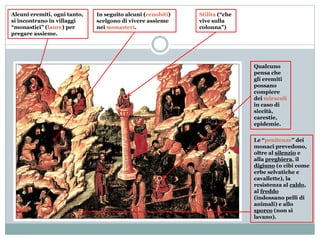 Alcuni eremiti, ogni tanto,
si incontrano in villaggi
“monastici” (laure) per
pregare assieme.
Stilita (“che
vive sulla
colonna”)
In seguito alcuni (cenobiti)
scelgono di vivere assieme
nei monasteri.
Qualcuno
pensa che
gli eremiti
possano
compiere
dei miracoli
in caso di
siccità,
carestie,
epidemie.
Le “penitenze” dei
monaci prevedono,
oltre al silenzio e
alla preghiera, il
digiuno (o cibi come
erbe selvatiche e
cavallette), la
resistenza al caldo,
al freddo
(indossano pelli di
animali) e allo
sporco (non si
lavano).
 