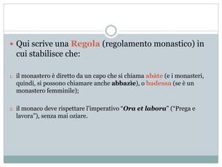  Qui scrive una Regola (regolamento monastico) in
cui stabilisce che:
1. il monastero è diretto da un capo che si chiama abàte (e i monasteri,
quindi, si possono chiamare anche abbazìe), o badessa (se è un
monastero femminile);
2. il monaco deve rispettare l’imperativo “Ora et labora” (“Prega e
lavora”), senza mai oziare.
 