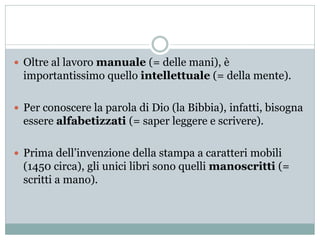  Oltre al lavoro manuale (= delle mani), è
importantissimo quello intellettuale (= della mente).
 Per conoscere la parola di Dio (la Bibbia), infatti, bisogna
essere alfabetizzati (= saper leggere e scrivere).
 Prima dell’invenzione della stampa a caratteri mobili
(1450 circa), gli unici libri sono quelli manoscritti (=
scritti a mano).
 