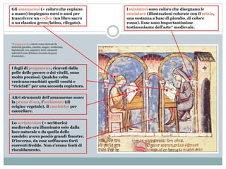 Gli amanuensi (= coloro che copiano
a mano) impiegano mesi o anni per
trascrivere un codice (un libro sacro
o un classico greco/latino, rilegato).
I fogli di pergamena, ricavati dalla
pelle delle pecore o dei vitelli, sono
molto preziosi. Qualche volta
venivano raschiati quelli vecchi e
“riciclati” per una seconda copiatura.
I miniatori sono coloro che disegnano le
miniature (illustrazioni colorate con il minio,
una sostanza a base di piombo, di colore
rosso). Esse sono importantissime
testimonianze dell’arte* medievale.
Lo scriptorium (= scrittorio)
medievale era illuminato solo dalla
luce naturale o da quella delle
candele: aveva perciò grandi finestre.
D’inverno, da esse soffiavano forti
correnti fredde. Non c’erano fonti di
riscaldamento.
Altri strumenti dell’amanuense sono:
la penna d’oca, l’inchiostro (di
origine vegetale), il raschietto per
cancellare.
* I pigmenti (= colori) erano derivati da
minerali (piombo, ematite, stagno, verderame,
lapislazzuli, oro, argento), terre, elementi
naturali (come il bianco ricavato da gusci
d’ostriche)…
 