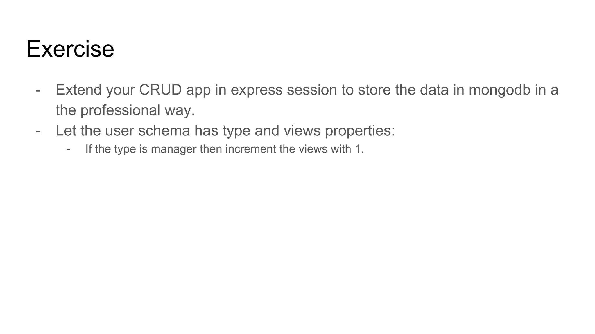 Exercise
- Extend your CRUD app in express session to store the data in mongodb in a
the professional way.
- Let the user schema has type and views properties:
- If the type is manager then increment the views with 1.