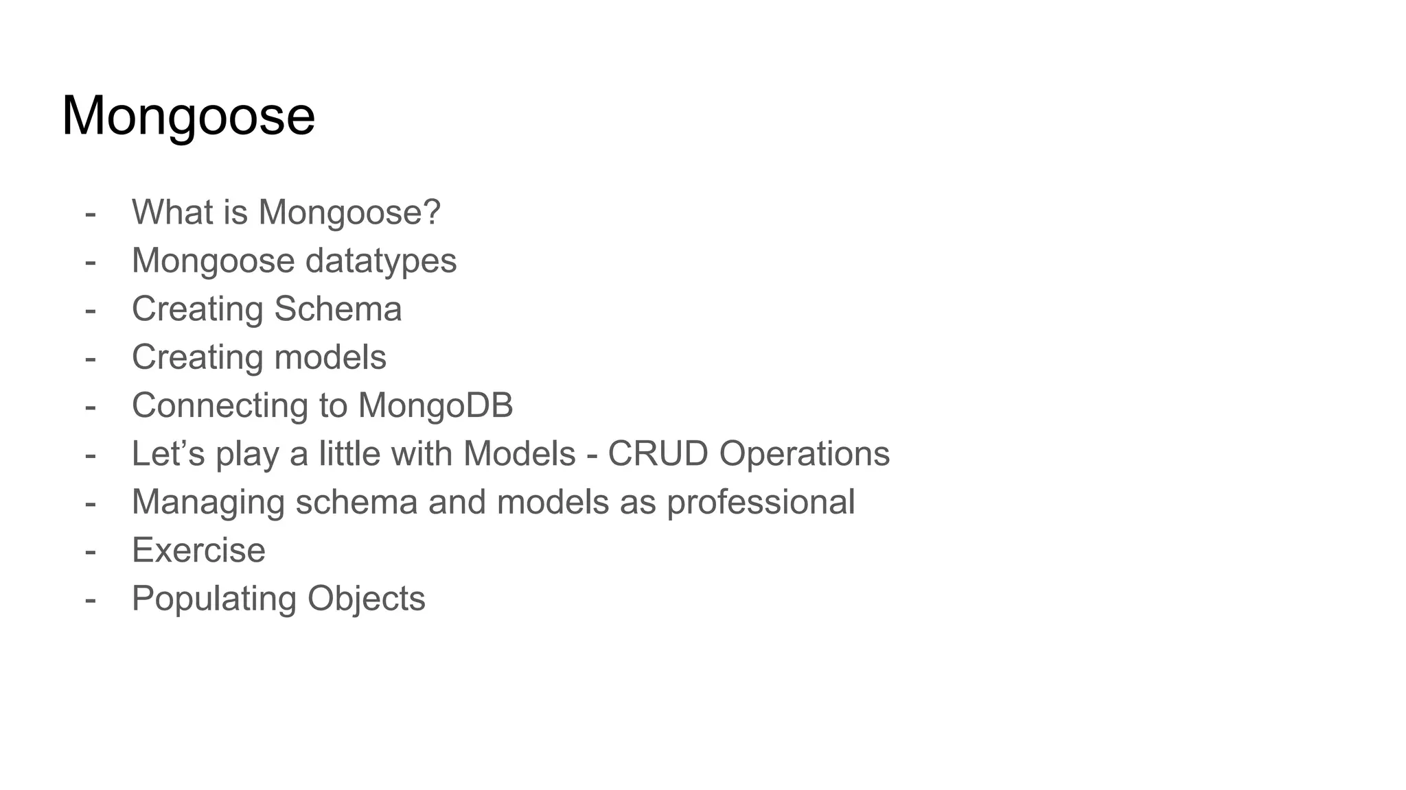 Mongoose
- What is Mongoose?
- Mongoose datatypes
- Creating Schema
- Creating models
- Connecting to MongoDB
- Let’s play a little with Models - CRUD Operations
- Managing schema and models as professional
- Exercise
- Populating Objects