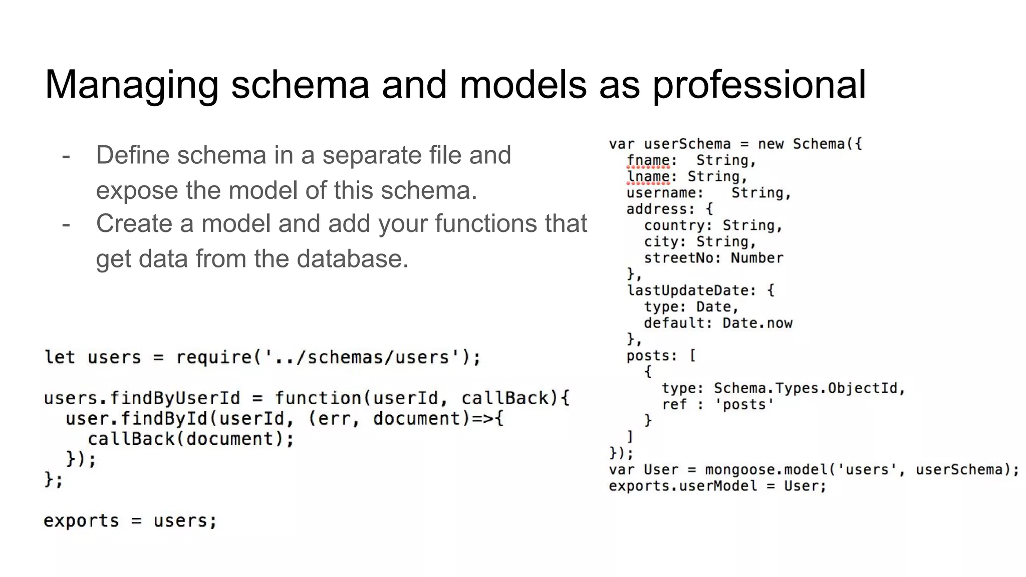 Managing schema and models as professional
- Define schema in a separate file and
expose the model of this schema.
- Create a model and add your functions that
get data from the database.