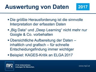 Auswertung von Daten
 Die größte Herausforderung ist die sinnvolle
Interpretation der erfassten Daten
 „Big Data“ und „Deep Learning“ nicht mehr nur
Google & Co. vorbehalten
 Übersichtliche Aufbereitung der Daten –
inhaltlich und grafisch – für schnelle
Entscheidungsfindung immer wichtiger
 Beispiel: KAGES-Kritik an ELGA 2017
2017
 