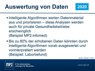 Auswertung von Daten
 Intelligente Algorithmen werten Datenmaterial
aus und priorisieren – diese Analysen werden
auch für private Gesundheitsbetriebe
erschwinglich
(Beispiel MP2.infomed)
 Bis zu 80% der erhobenen Daten könnten durch
intelligente Algorithmen vorab ausgewertet und
vorinterpretiert werden
(Beispiel: Laborbefund)
2020
Quelle: George T. Roos
 