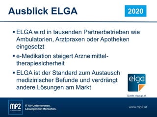 Ausblick ELGA
 ELGA wird in tausenden Partnerbetrieben wie
Ambulatorien, Arztpraxen oder Apotheken
eingesetzt
 e-Medikation steigert Arzneimittel-
therapiesicherheit
 ELGA ist der Standard zum Austausch
medizinischer Befunde und verdrängt
andere Lösungen am Markt
2020
Quelle: elga.gv.at
 
