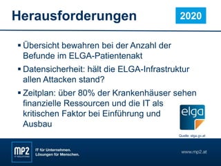Herausforderungen
 Übersicht bewahren bei der Anzahl der
Befunde im ELGA-Patientenakt
 Datensicherheit: hält die ELGA-Infrastruktur
allen Attacken stand?
 Zeitplan: über 80% der Krankenhäuser sehen
finanzielle Ressourcen und die IT als
kritischen Faktor bei Einführung und
Ausbau
2020
Quelle: elga.gv.at
 