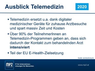 Ausblick Telemedizin
 Telemedizin ersetzt u.a. dank digitaler
medizinischer Geräte für zuhause Arztbesuche
und spart massiv Zeit und Kosten
 Über 90% der TeilnehmerInnen an
Telemedizin-Programmen geben an, dass sich
dadurch der Kontakt zum behandelnden Arzt
intensiviert
 Teil der EU E-Health-Zielsetzung
2020
Quelle: aerztezeitung.de
 