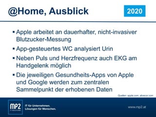 @Home, Ausblick
 Apple arbeitet an dauerhafter, nicht-invasiver
Blutzucker-Messung
 App-gesteuertes WC analysiert Urin
 Neben Puls und Herzfrequenz auch EKG am
Handgelenk möglich
 Die jeweiligen Gesundheits-Apps von Apple
und Google werden zum zentralen
Sammelpunkt der erhobenen Daten
2020
Quellen: apple.com, alivecor.com
 