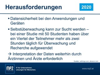 Herausforderungen
 Datensicherheit bei den Anwendungen und
Geräten
 Selbstüberwachung kann zur Sucht werden –
bei einer Studie mit 50 Studenten haben über
ein Viertel der Teilnehmer mehr als zwei
Stunden täglich für Überwachung und
Recherche aufgewendet
 Interpretation der Daten weiterhin durch
Ärztinnen und Ärzte erforderlich
2020
Quellen: withings.com, alivecor.com
 