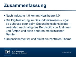 Zusammenfassung
 Nach Industrie 4.0 kommt Healthcare 4.0
 Die Digitalisierung im Gesundheitswesen – egal
ob zuhause oder beim Gesundheitsdienstleister –
verändert nachhaltig das Berufsbild von Ärztinnen
und Ärzten und allen anderen medizinischen
Berufen
 Datensicherheit ist und bleibt ein zentrales Thema
 