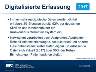 Digitalisierte Erfassung
 Immer mehr medizinische Daten werden digital
erhoben. 2015 setzen bereits 92% der deutschen
Kliniken und Krankenhäuser ein
Krankenhausinformationssystem ein.
 Inzwischen verarbeiten auch Arztpraxen, Apotheken,
Rehabilitationseinrichtungen, Ambulatorien und andere
Gesundheitsdienstleister Daten digital. So erfassen in
Österreich aktuell (2017) über 90% der Reha-
Einrichtungen Patientendaten digital.
2017
Quellen: inverto.com, mp2.at
 