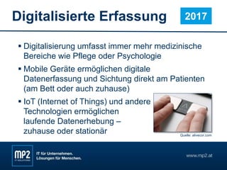 Digitalisierte Erfassung
 Digitalisierung umfasst immer mehr medizinische
Bereiche wie Pflege oder Psychologie
 Mobile Geräte ermöglichen digitale
Datenerfassung und Sichtung direkt am Patienten
(am Bett oder auch zuhause)
 IoT (Internet of Things) und andere
Technologien ermöglichen
laufende Datenerhebung –
zuhause oder stationär
2017
Quelle: alivecor.com
 